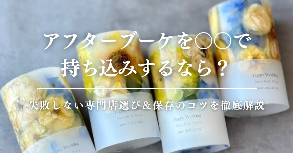アフターブーケを○○で持ち込みするなら？失敗しない専門店選び＆保存のコツを徹底解説