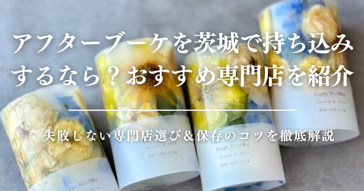 アフターブーケを茨城で持ち込みするなら？失敗しない専門店選び＆保存のコツを徹底解説