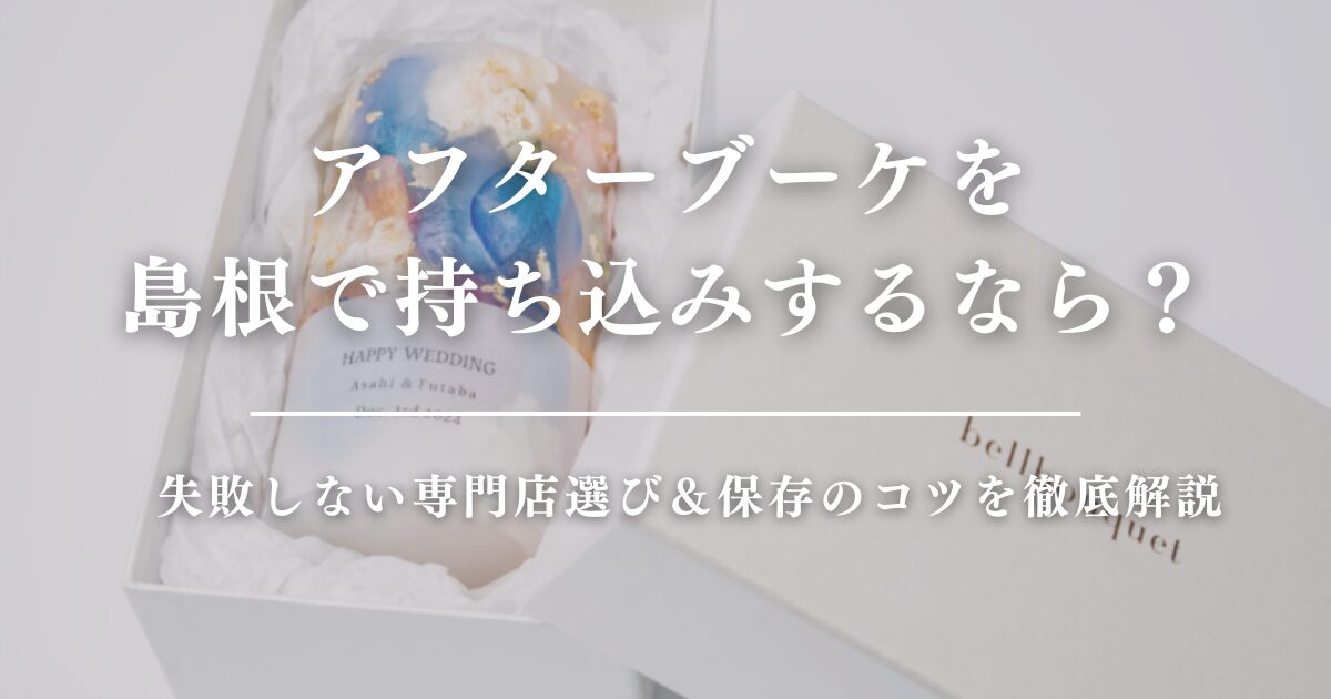 アフターブーケを島根で持ち込みするなら？失敗しない専門店選び＆保存のコツを徹底解説